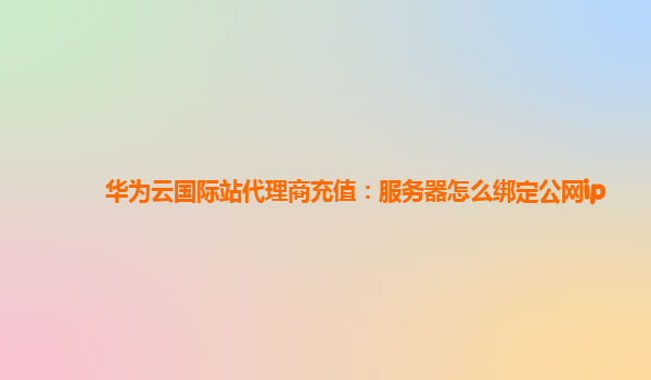 华为云国际站代理商充值：服务器怎么绑定公网ip