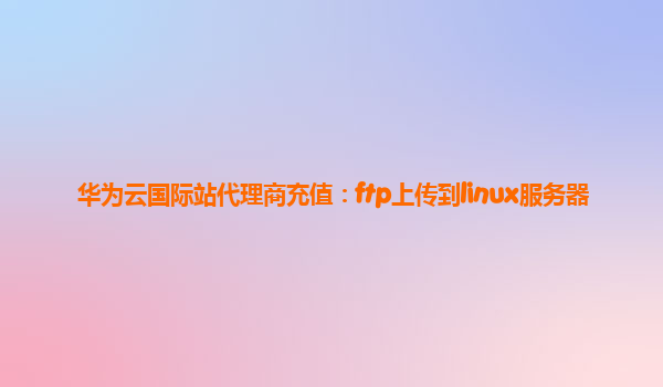 华为云国际站代理商充值：ftp上传到linux服务器