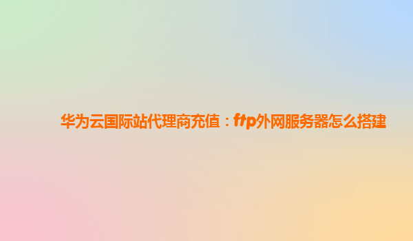 华为云国际站代理商充值：ftp外网服务器怎么搭建