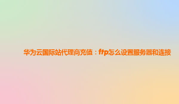 华为云国际站代理商充值：ftp怎么设置服务器和连接