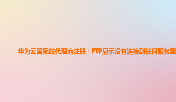 华为云国际站代理商注册：FTP显示没有连接到任何服务器