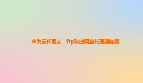 华为云代理商：ftp移动网络代理服务器