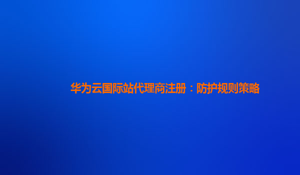 华为云国际站代理商注册：防护规则策略