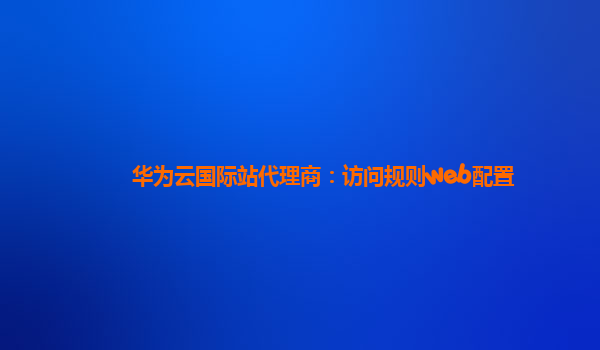 华为云国际站代理商：访问规则web配置