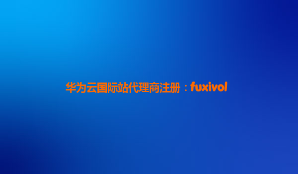 华为云国际站代理商注册：fuxivol