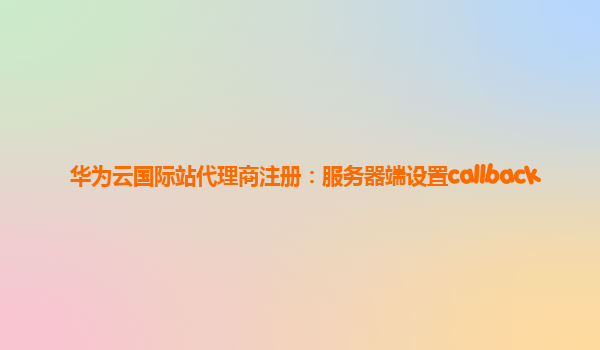 华为云国际站代理商注册：服务器端设置callback