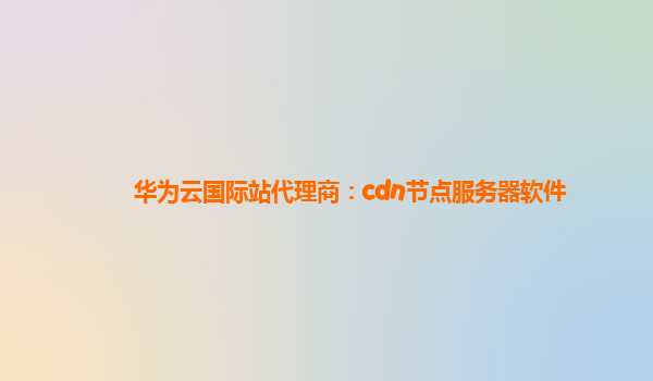 华为云国际站代理商：cdn节点服务器软件