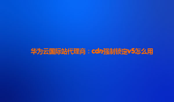 华为云国际站代理商：cdn强制锁定v5怎么用