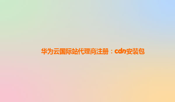 华为云国际站代理商注册：cdn安装包