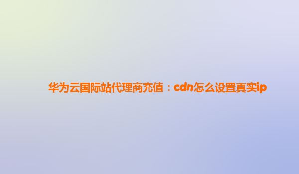 华为云国际站代理商充值：cdn怎么设置真实ip