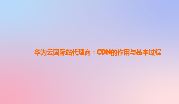 华为云国际站代理商：CDN的作用与基本过程