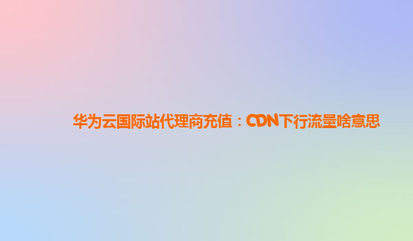 华为云国际站代理商充值：CDN下行流量啥意思