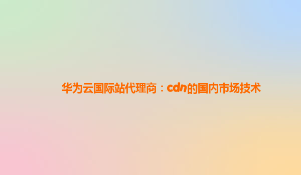 华为云国际站代理商：cdn的国内市场技术