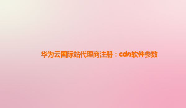 华为云国际站代理商注册：cdn软件参数