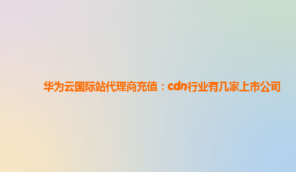 华为云国际站代理商充值：cdn行业有几家上市公司