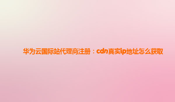 华为云国际站代理商注册：cdn真实ip地址怎么获取