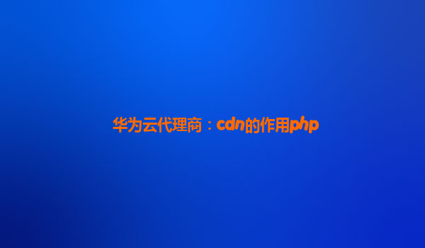 华为云代理商：cdn的作用php