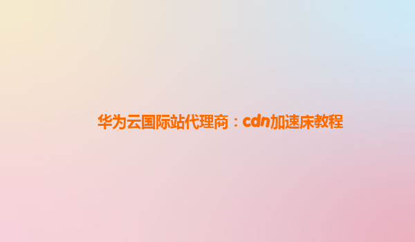 华为云国际站代理商：cdn加速床教程