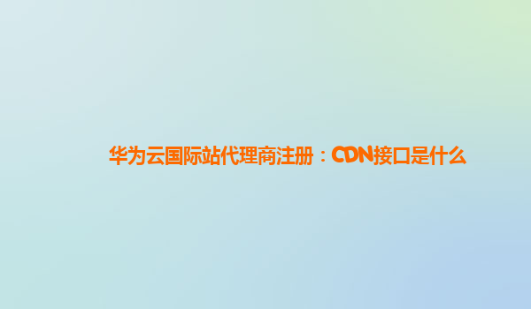 华为云国际站代理商注册：CDN接口是什么