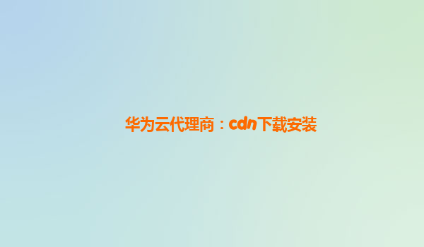 华为云代理商：cdn下载安装