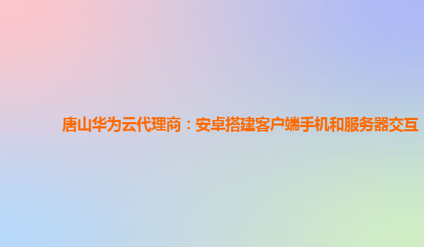 唐山华为云代理商：安卓搭建客户端手机和服务器交互