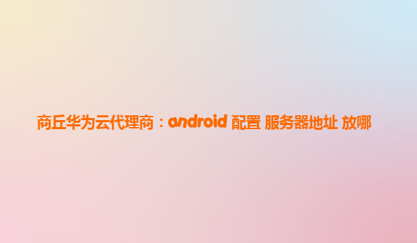 商丘华为云代理商：android 配置 服务器地址 放哪