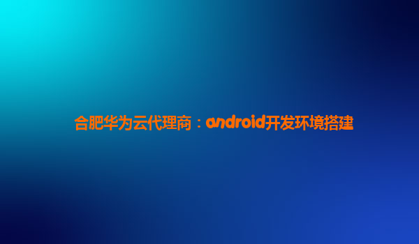 合肥华为云代理商：android开发环境搭建