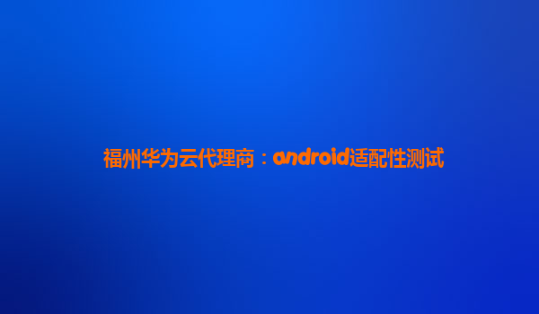 福州华为云代理商：android适配性测试