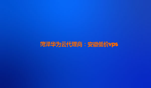 菏泽华为云代理商：安徽低价vps