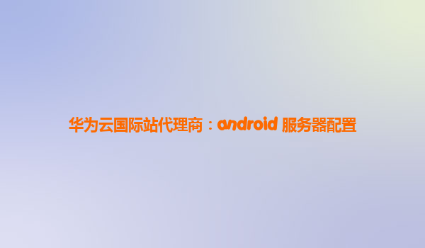 华为云国际站代理商：android 服务器配置