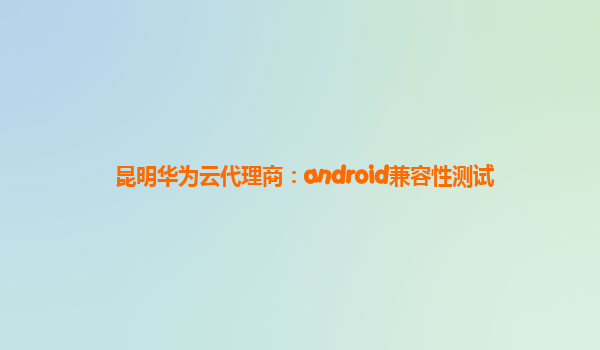 昆明华为云代理商：android兼容性测试