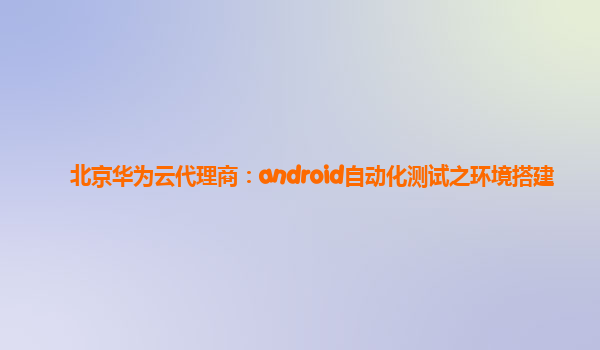 北京华为云代理商：android自动化测试之环境搭建