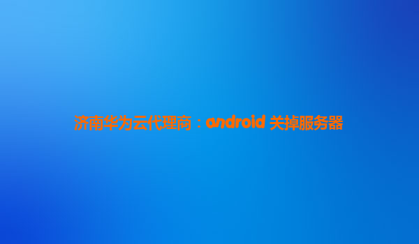 济南华为云代理商：android 关掉服务器