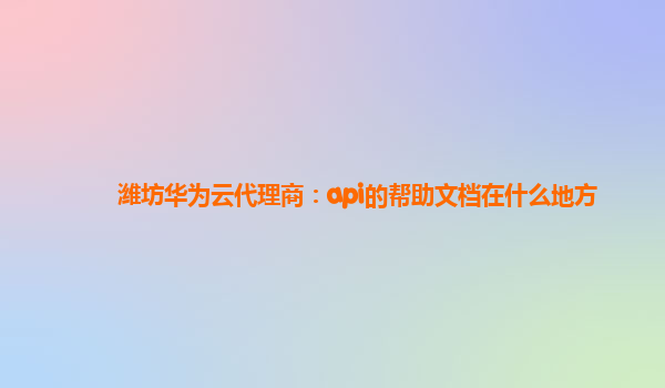 潍坊华为云代理商：api的帮助文档在什么地方