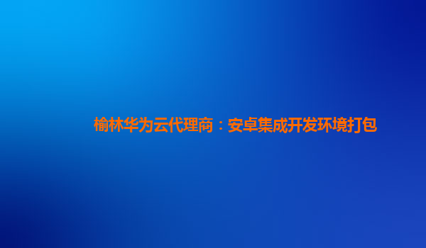 榆林华为云代理商：安卓集成开发环境打包