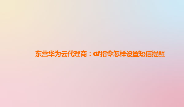 东营华为云代理商：at指令怎样设置短信提醒