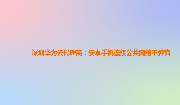 深圳华为云代理商：安卓手机连接公共网络不弹窗