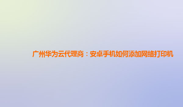 广州华为云代理商：安卓手机如何添加网络打印机