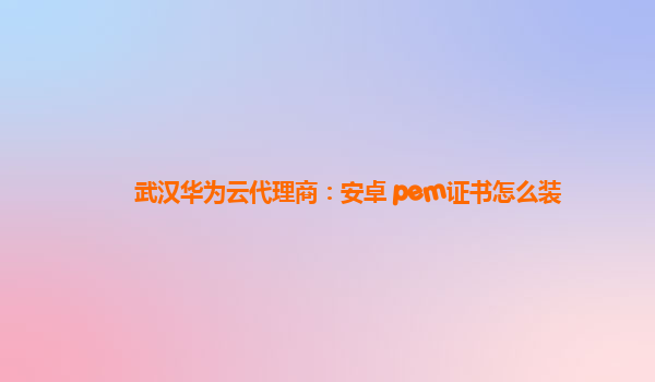 武汉华为云代理商：安卓 pem证书怎么装