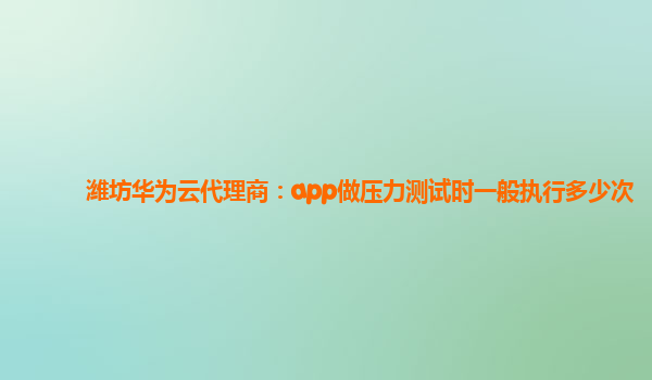 潍坊华为云代理商：app做压力测试时一般执行多少次