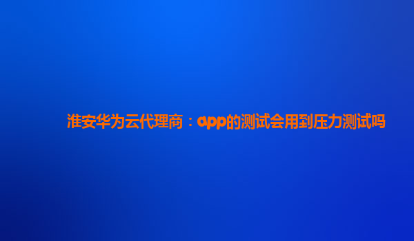 淮安华为云代理商：app的测试会用到压力测试吗