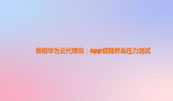 岳阳华为云代理商：app登陆界面压力测试