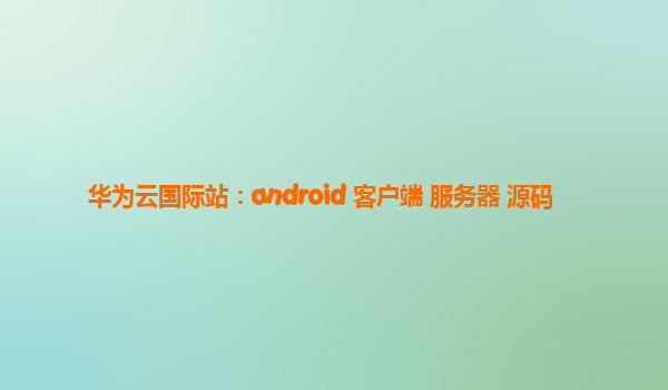 华为云国际站：android 客户端 服务器 源码