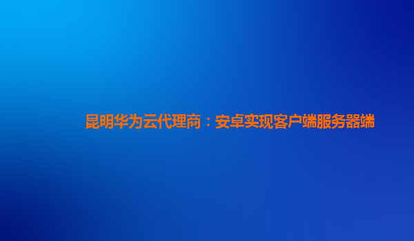 昆明华为云代理商：安卓实现客户端服务器端