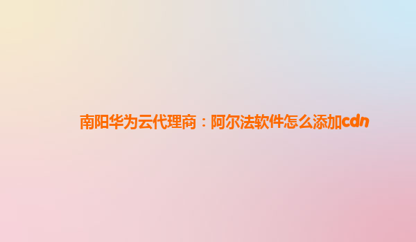 南阳华为云代理商：阿尔法软件怎么添加cdn