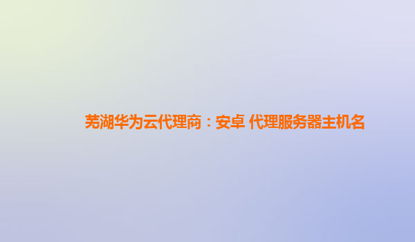 芜湖华为云代理商：安卓 代理服务器主机名