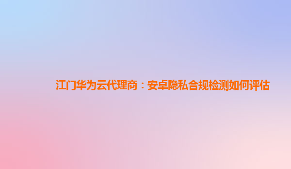 江门华为云代理商：安卓隐私合规检测如何评估