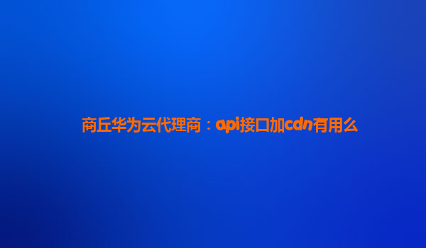 商丘华为云代理商：api接口加cdn有用么