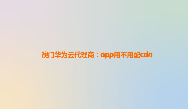 澳门华为云代理商：app用不用配cdn