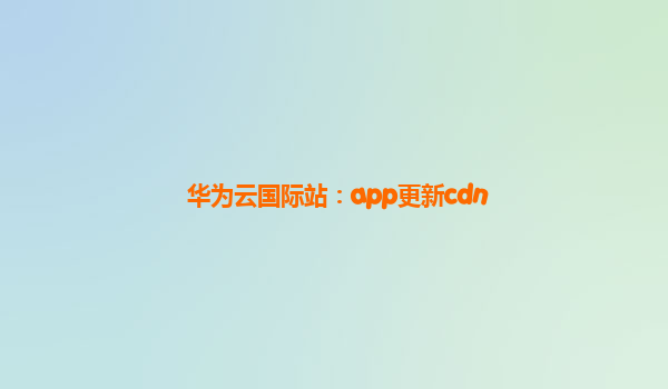 华为云国际站：app更新cdn